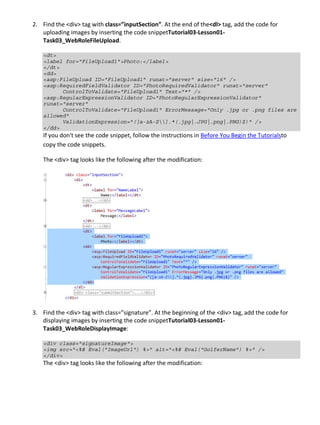 2. Find the <div> tag with class=”inputSection”. At the end of the<dl> tag, add the code for
uploading images by inserting the code snippetTutorial03-Lesson01-
Task03_WebRoleFileUpload.
<dt>
<label for="FileUpload1">Photo:</label>
</dt>
<dd>
<asp:FileUpload ID="FileUpload1" runat="server" size="16" />
<asp:RequiredFieldValidator ID="PhotoRequiredValidator" runat="server"
ControlToValidate="FileUpload1" Text="*" />
<asp:RegularExpressionValidator ID="PhotoRegularExpressionValidator"
runat="server"
ControlToValidate="FileUpload1" ErrorMessage="Only .jpg or .png files are
allowed"
ValidationExpression="([a-zA-Z].*(.jpg|.JPG|.png|.PNG)$)" />
</dd>
If you don't see the code snippet, follow the instructions in Before You Begin the Tutorialsto
copy the code snippets.
The <div> tag looks like the following after the modification:
3. Find the <div> tag with class=”signature”. At the beginning of the <div> tag, add the code for
displaying images by inserting the code snippetTutorial03-Lesson01-
Task03_WebRoleDisplayImage:
<div class="signatureImage">
<img src="<%# Eval("ImageUrl") %>" alt="<%# Eval("GolferName") %>" />
</div>
The <div> tag looks like the following after the modification:
 