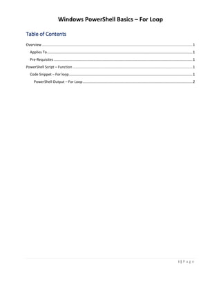 Windows PowerShell Basics – For Loop
i | P a g e
Table of Contents
Overview.......................................................................................................................................................1
Applies To..................................................................................................................................................1
Pre-Requisites ...........................................................................................................................................1
PowerShell Script – Function ........................................................................................................................1
Code Snippet – For loop............................................................................................................................1
PowerShell Output – For Loop..............................................................................................................2
 