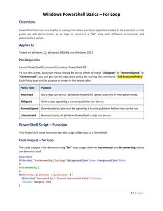 Windows PowerShell Basics – For Loop
1 | P a g e
Overview
PowerShell functions are helpful in saving time when you have repetitive task(s) to be executed. In this
guide we will demonstrate, as to how to construct a “for” loop with different incremental and
decremented values.
Applies To
Tested on Windows 10, Windows 2008 R2 and Windows 2012.
Pre-Requisites
Launch PowerShell Command Console or PowerShell ISE.
To run this script, Execution Policy should be set to either of these “AllSigned” or “RemoteSigned” or
“Unrestricted”, you can get current execution policy by running the command; “Get-ExecutionPolicy”.
Each Policy type and its purpose is shown in the below table.
Policy Type Purpose
Restricted No scripts can be run. Windows PowerShell can be used only in interactive mode.
AllSigned Only scripts signed by a trusted publisher can be run.
RemoteSigned Downloaded scripts must be signed by a trusted publisher before they can be run.
Unrestricted No restrictions; all Windows PowerShell scripts can be run.
PowerShell Script – Function
This PowerShell script demonstrates the usage of for loop in a PowerShell.
Code Snippet – For loop
The code snippet is for demonstrating “for” loop usage, wherein incremental and decrementing values
are demonstrated.
Clear-Host
Write-Host "`nIncrement by 1 for loop" -BackgroundColor Green -ForegroundColor White
#
# Increment by 1
#
for($Iterator=0; $Iterator -le 5; $Iterator++) {
Write-Host "Increment by 1 - Current Incremental Value " $Iterator
[console]::Beep(65, 100)
}
 