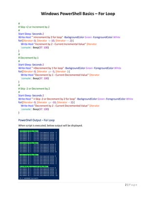 Windows PowerShell Basics – For Loop
2 | P a g e
#
# Skip +2 or Increment by 2
#
Start-Sleep -Seconds 2
Write-Host "`nIncrement by 2 for loop" -BackgroundColor Green -ForegroundColor White
for($Iterator=0; $Iterator -le 10; $Iterator += 2) {
Write-Host "Increment by 2 - Current Incremental Value" $Iterator
[console]::Beep(37, 100)
}
#
# Decrement by 1
#
Start-Sleep -Seconds 2
Write-Host "`nDecrement by 1 for loop" -BackgroundColor Green -ForegroundColor White
for($Iterator=0; $Iterator -ge -5; $Iterator--) {
Write-Host "Decrement by 1 - Current Decremented Value" $Iterator
[console]::Beep(37, 100)
}
#
# Skip -2 or Decrement by 2
#
Start-Sleep -Seconds 2
Write-Host "`n Skip -2 or Decrement by 2 for loop" -BackgroundColor Green -ForegroundColor White
for($Iterator=0; $Iterator -ge -10; $Iterator -= 2) {
Write-Host "Decrement by 2 - Current Decremented Value" $Iterator
[console]::Beep(37, 100)
}
PowerShell Output – For Loop
When script is executed; below output will be displayed.
 