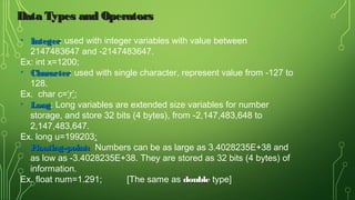 • IntegerInteger: used with integer variables with value between
2147483647 and -2147483647.
Ex: int x=1200;
• CharacterCharacter: used with single character, represent value from -127 to
128.
Ex. char c=‘r’;
• LongLong: Long variables are extended size variables for number
storage, and store 32 bits (4 bytes), from -2,147,483,648 to
2,147,483,647.
Ex. long u=199203;
• Floating-point:Floating-point: Numbers can be as large as 3.4028235E+38 and
as low as -3.4028235E+38. They are stored as 32 bits (4 bytes) of
information.
Ex. float num=1.291; [The same as doubledouble type]
Data Types and OperatorsData Types and Operators
 