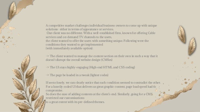 A competitive market challenges individual business owners to come up with unique
solutions- either in terms of appearance or services.
Our client was no different. With a well-established firm, known for offering Cable
services and on-demand TV channels to the users,
the client wanted to offer the users with something unique. Following were the
conditions they wanted to get implemented
(with immediately available option):
-> The client wanted to manage the content section on their own in such a way that it
doesn’t disrupt the overall website design-(CMSes)
-> The UI stays highly-engaging (High-end HTML and CSS coding)
-> The page be loaded in a tweak (lighter codes)
If seen closely, we can clearly notice that each condition seemed to contradict the other.
For a heavily coded UI that delivers us great graphic content, page load speed had to
compromise.
So does the ease of adding contents at the client’s end. Similarly, going for a CMS
restricted our customizations
to a great extent with its pre-defined themes.
 