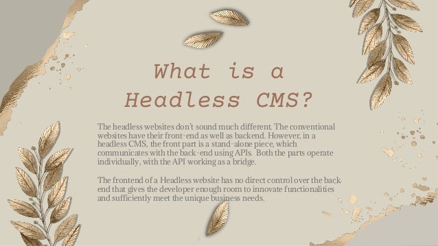 What is a
Headless CMS?
The headless websites don’t sound much different. The conventional
websites have their front-end as well as backend. However, in a
headless CMS, the front part is a stand-alone piece, which
communicates with the back-end using APIs. Both the parts operate
individually, with the API working as a bridge.
The frontend of a Headless website has no direct control over the back
end that gives the developer enough room to innovate functionalities
and sufficiently meet the unique business needs.
 