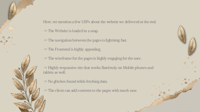 Here, we mention a few USPs about the website we delivered at the end.
-> The Website is loaded in a snap.
-> The navigation between the pages is lightning fast.
-> The Frontend is highly appealing.
-> The wireframe for the pages is highly engaging for the user.
-> Highly responsive site that works flawlessly on Mobile phones and
tablets as well.
-> No glitches found while fetching data.
-> The client can add contents to the pages with much ease.
 