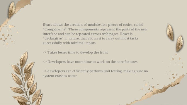 React allows the creation of module-like pieces of codes, called
“Components”. These components represent the parts of the user
interface and can be repeated across web pages. React is
“declarative” in nature, that allows it to carry out most tasks
successfully with minimal inputs.
-> Takes lesser time to develop the front
-> Developers have more time to work on the core features
-> developers can efficiently perform unit testing, making sure no
system crashes occur
 