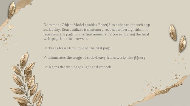 Document Object Model enables ReactJS to enhance the web app
scalability. React utilizes it’s memory reconciliation algorithm, to
represent the page in a virtual memory before rendering the final
web-page into the browser.
-> Takes lesser time to load the first page
-> Eliminates the usage of code-heavy frameworks like jQuery
-> Keeps the web pages light and smooth
 