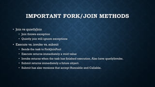 IMPORTANT FORK/JOIN METHODS
• Join vs quietlyJoin
• Join throws exception
• Quietly join will ignore exceptions
• Execute vs. invoke vs. submit
• Sends the task to ForkJoinPool
• Execute returns immediately a void value
• Invoke returns when the task has finished execution. Also have quetlyInvoke.
• Submit returns immediately a future object.
• Submit has also versions that accept Runnable and Callable.
 