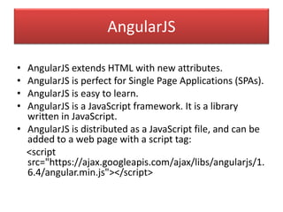 AngularJS
• AngularJS extends HTML with new attributes.
• AngularJS is perfect for Single Page Applications (SPAs).
• AngularJS is easy to learn.
• AngularJS is a JavaScript framework. It is a library
written in JavaScript.
• AngularJS is distributed as a JavaScript file, and can be
added to a web page with a script tag:
<script
src="https://ajax.googleapis.com/ajax/libs/angularjs/1.
6.4/angular.min.js"></script>
 
