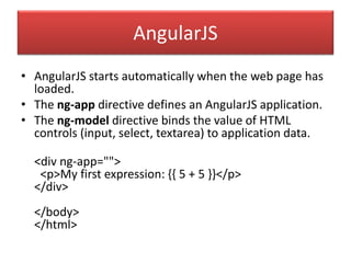AngularJS
• AngularJS starts automatically when the web page has
loaded.
• The ng-app directive defines an AngularJS application.
• The ng-model directive binds the value of HTML
controls (input, select, textarea) to application data.
<div ng-app="">
<p>My first expression: {{ 5 + 5 }}</p>
</div>
</body>
</html>
 