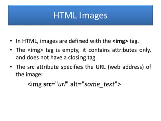 HTML Images
• In HTML, images are defined with the <img> tag.
• The <img> tag is empty, it contains attributes only,
and does not have a closing tag.
• The src attribute specifies the URL (web address) of
the image:
<img src="url" alt="some_text">
 