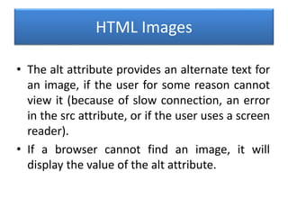HTML Images
• The alt attribute provides an alternate text for
an image, if the user for some reason cannot
view it (because of slow connection, an error
in the src attribute, or if the user uses a screen
reader).
• If a browser cannot find an image, it will
display the value of the alt attribute.
 