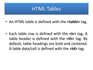 HTML Tables
• An HTML table is defined with the <table> tag.
• Each table row is defined with the <tr> tag. A
table header is defined with the <th> tag. By
default, table headings are bold and centered.
A table data/cell is defined with the <td> tag.
 