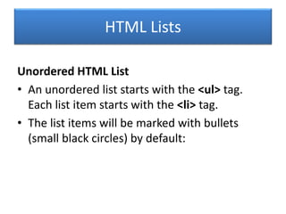 HTML Lists
Unordered HTML List
• An unordered list starts with the <ul> tag.
Each list item starts with the <li> tag.
• The list items will be marked with bullets
(small black circles) by default:
 