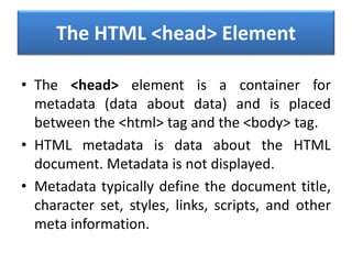 The HTML <head> Element
• The <head> element is a container for
metadata (data about data) and is placed
between the <html> tag and the <body> tag.
• HTML metadata is data about the HTML
document. Metadata is not displayed.
• Metadata typically define the document title,
character set, styles, links, scripts, and other
meta information.
 