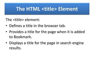 The HTML <title> Element
The <title> element:
• Defines a title in the browser tab.
• Provides a title for the page when it is added
to Bookmark.
• Displays a title for the page in search engine
results.
 