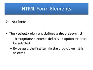 HTML Form Elements
 <select>
• The <select> element defines a drop-down list:
– The <option> elements defines an option that can
be selected.
– By default, the first item in the drop-down list is
selected.
 