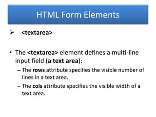 HTML Form Elements
 <textarea>
• The <textarea> element defines a multi-line
input field (a text area):
– The rows attribute specifies the visible number of
lines in a text area.
– The cols attribute specifies the visible width of a
text area.
 