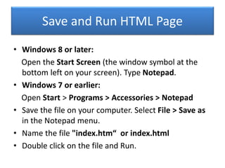 Save and Run HTML Page
• Windows 8 or later:
Open the Start Screen (the window symbol at the
bottom left on your screen). Type Notepad.
• Windows 7 or earlier:
Open Start > Programs > Accessories > Notepad
• Save the file on your computer. Select File > Save as
in the Notepad menu.
• Name the file "index.htm“ or index.html
• Double click on the file and Run.
 