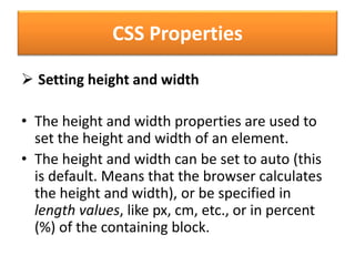 CSS Properties
 Setting height and width
• The height and width properties are used to
set the height and width of an element.
• The height and width can be set to auto (this
is default. Means that the browser calculates
the height and width), or be specified in
length values, like px, cm, etc., or in percent
(%) of the containing block.
 