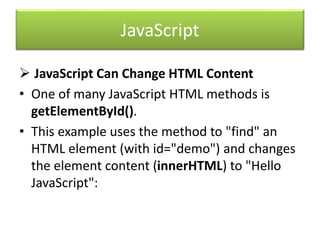 JavaScript
 JavaScript Can Change HTML Content
• One of many JavaScript HTML methods is
getElementById().
• This example uses the method to "find" an
HTML element (with id="demo") and changes
the element content (innerHTML) to "Hello
JavaScript":
 