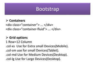 Bootstrap
 Containers
<div class="container"> ... </div>
<div class="container-fluid"> ... </div>
 Grid options
1 Row=12 Column
.col-xs Use for Extra small Devices(Mobile).
.col-sm use for small Devices(Tablet).
.col-md Use for Medium Devices(Desktop).
.col-lg Use for Large Devices(Desktop).
 
