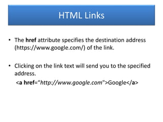 HTML Links
• The href attribute specifies the destination address
(https://www.google.com/) of the link.
• Clicking on the link text will send you to the specified
address.
<a href=“http://www.google.com">Google</a>
 