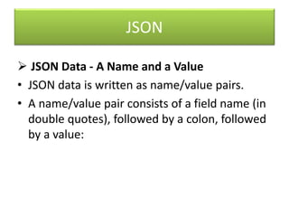 JSON
 JSON Data - A Name and a Value
• JSON data is written as name/value pairs.
• A name/value pair consists of a field name (in
double quotes), followed by a colon, followed
by a value:
 