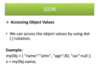 JSON
 Accessing Object Values
• We can access the object values by using dot
(.) notation.
Example:
myObj = { "name":"John", "age":30, "car":null };
x = myObj.name;
 