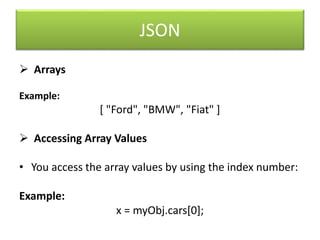 JSON
 Arrays
Example:
[ "Ford", "BMW", "Fiat" ]
 Accessing Array Values
• You access the array values by using the index number:
Example:
x = myObj.cars[0];
 