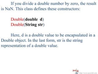 If you divide a double number by zero, the result
is NaN. This class defines these constructors:

     Double(double d)
     Double(String str)

     Here, d is a double value to be encapsulated in a
Double object. In the last form, str is the string
representation of a double value.




                                            http://www.java2all.com
 