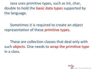 Java uses primitive types, such as int, char,
double to hold the basic data types supported by
the language.

   Sometimes it is required to create an object
representation of these primitive types.

    These are collection classes that deal only with
such objects. One needs to wrap the primitive type
in a class.


                                           http://www.java2all.com
 