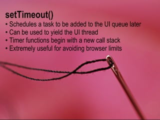 setTimeout()
• Schedules a task to be added to the UI queue later
• Can be used to yield the UI thread
• Timer functions begin with a new call stack
• Extremely useful for avoiding browser limits
 