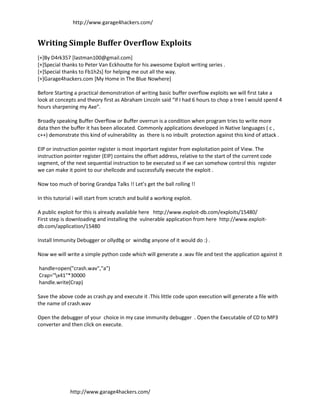 http://www.garage4hackers.com/


Writing Simple Buffer Overflow Exploits
[+]By D4rk357 [lastman100@gmail.com]
[+]Special thanks to Peter Van Eckhoutte for his awesome Exploit writing series .
[+]Special thanks to Fb1h2s] for helping me out all the way.
[+]Garage4hackers.com [My Home in The Blue Nowhere]

Before Starting a practical demonstration of writing basic buffer overflow exploits we will first take a
look at concepts and theory first as Abraham Lincoln said “If I had 6 hours to chop a tree I would spend 4
hours sharpening my Axe”.

Broadly speaking Buffer Overflow or Buffer overrun is a condition when program tries to write more
data then the buffer it has been allocated. Commonly applications developed in Native languages ( c ,
c++) demonstrate this kind of vulnerability as there is no inbuilt protection against this kind of attack .

EIP or instruction pointer register is most important register from exploitation point of View. The
instruction pointer register (EIP) contains the offset address, relative to the start of the current code
segment, of the next sequential instruction to be executed so if we can somehow control this register
we can make it point to our shellcode and successfully execute the exploit .

Now too much of boring Grandpa Talks !! Let’s get the ball rolling !!

In this tutorial i will start from scratch and build a working exploit.

A public exploit for this is already available here http://www.exploit-db.com/exploits/15480/
First step is downloading and installing the vulnerable application from here http://www.exploit-
db.com/application/15480

Install Immunity Debugger or ollydbg or windbg anyone of it would do :) .

Now we will write a simple python code which will generate a .wav file and test the application against it

handle=open("crash.wav","a")
Crap="x41"*30000
handle.write(Crap)

Save the above code as crash.py and execute it .This little code upon execution will generate a file with
the name of crash.wav

Open the debugger of your choice in my case immunity debugger . Open the Executable of CD to MP3
converter and then click on execute.




               http://www.garage4hackers.com/
 
