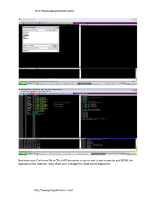 http://www.garage4hackers.com/




Now open your Crash.wav file in CD to MP3 converter in option wav to wav converter and BOOM the
application Dies instantly . NOw check your Debugger for what exactly happened .




             http://www.garage4hackers.com/
 