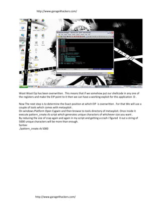 http://www.garage4hackers.com/




Woot Woot Eip has been overwritten . This means that if we somehow put our shellcode in any one of
the registers and make the EIP point to it then we can have a working exploit for this application :D .

Now The next step is to determine the Exact position at which EIP is overwritten . For that We will use a
couple of tools which comes with metasploit .
On windows Platform Open Cygwin and then browse to tools directory of metasploit. Once inside it
execute pattern_create.rb script which generates unique characters of whichever size you want .
By reducing the size of crap again and again in my script and getting a crash i figured it out a string of
5000 unique characters will be more than enough.
Syntax:
./pattern_create.rb 5000




              http://www.garage4hackers.com/
 