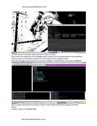 http://www.garage4hackers.com/




once the pattern is created copy it and put it in place of Crap .
Now Execute the application from debugger again and put in the newly generated Crash.wav(Delete
previous Crash.wav file before doing it as i am opening the file in append mode).
Check the Debugger again and you can see some numbers in the EIP which in my case is 31684630




Now in Cygwin Shell we will run pattern_offset to check where exactly EIP is being overwritten .
Syntax:
./pattern_offset.rb 31684630 5000




             http://www.garage4hackers.com/
 
