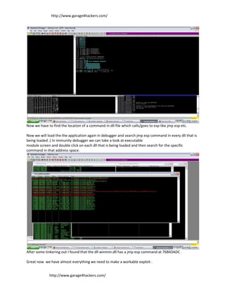 http://www.garage4hackers.com/




Now we have to find the location of a command in dll file which calls/goes to esp like jmp esp etc.

Now we will load the the application again in debugger and search jmp esp command in every dll that is
being loaded .( In immunity debugger we can take a look at executable
module screen and double click on each dll that is being loaded and then search for the specific
command in that address space.




After some tinkering out I found that the dll winmm.dll has a jmp esp command at 76B43ADC .

Great now we have almost everything we need to make a workable exploit .


              http://www.garage4hackers.com/
 