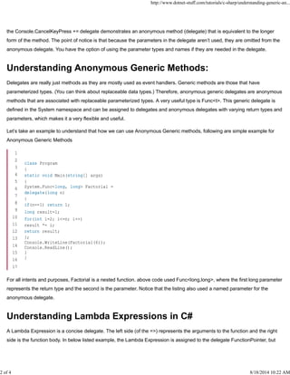 the Console.CancelKeyPress += delegate demonstrates an anonymous method (delegate) that is equivalent to the longer
form of the method. The point of notice is that because the parameters in the delegate aren’t used, they are omitted from the
anonymous delegate. You have the option of using the parameter types and names if they are needed in the delegate.
Understanding Anonymous Generic Methods:
Delegates are really just methods as they are mostly used as event handlers. Generic methods are those that have
parameterized types. (You can think about replaceable data types.) Therefore, anonymous generic delegates are anonymous
methods that are associated with replaceable parameterized types. A very useful type is Func<t>. This generic delegate is
defined in the System namespace and can be assigned to delegates and anonymous delegates with varying return types and
parameters, which makes it a very flexible and useful.
Let’s take an example to understand that how we can use Anonymous Generic methods, following are simple example for
Anonymous Generic Methods
For all intents and purposes, Factorial is a nested function. above code used Func<long,long>, where the first long parameter
represents the return type and the second is the parameter. Notice that the listing also used a named parameter for the
anonymous delegate.
Understanding Lambda Expressions in C#
A Lambda Expression is a concise delegate. The left side (of the =>) represents the arguments to the function and the right
side is the function body. In below listed example, the Lambda Expression is assigned to the delegate FunctionPointer, but
1
2
3
4
5
6
7
8
9
10
11
12
13
14
15
16
17
class Program
{
static void Main(string[] args)
{
System.Func<long, long> Factorial =
delegate(long n)
{
if(n==1) return 1;
long result=1;
for(int i=2; i<=n; i++)
result *= i;
return result;
};
Console.WriteLine(Factorial(6));
Console.ReadLine();
}
}
http://www.dotnet-stuff.com/tutorials/c-sharp/understanding-generic-an...
2 of 4 8/18/2014 10:22 AM
 