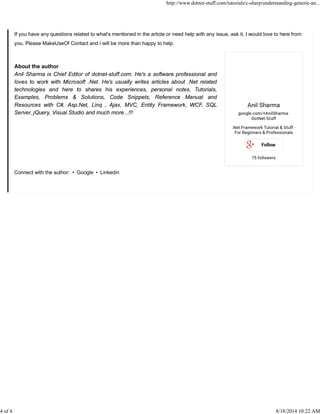 If you have any questions related to what's mentioned in the article or need help with any issue, ask it, I would love to here from
you. Please MakeUseOf Contact and i will be more than happy to help.
About the author
Anil Sharma is Chief Editor of dotnet-stuff.com. He's a software professional and
loves to work with Microsoft .Net. He's usually writes articles about .Net related
technologies and here to shares his experiences, personal notes, Tutorials,
Examples, Problems & Solutions, Code Snippets, Reference Manual and
Resources with C#, Asp.Net, Linq , Ajax, MVC, Entity Framework, WCF, SQL
Server, jQuery, Visual Studio and much more...!!!
Connect with the author: • Google • Linkedin
http://www.dotnet-stuff.com/tutorials/c-sharp/understanding-generic-an...
4 of 4 8/18/2014 10:22 AM
 