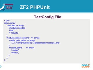 ZF2 PHPUnit 
<?php 
return array( 
'modules' => array( 
TestConfig File 
//modules needed 
'User', 
'Products' 
), 
'module_listener_options' => array( 
'config_glob_paths' => array( 
'../../../config/autoload/{,*.}{global,local,message}.php', 
), 
'module_paths' => array( 
'module', 
'vendor', 
), 
), 
); 
 